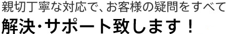 親切丁寧な対応で、お客様の疑問をすべて解決・サポート致します！