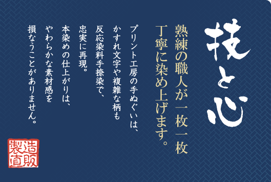 技と心／熟練の職人が一枚一枚丁寧に染め上げます。／プリント工房の手ぬぐいは、かすれ文字や複雑な柄も反応染料手捺染で、忠実に再現。本染めの仕上がりは、やわらかな素材感を損なうことがありません。