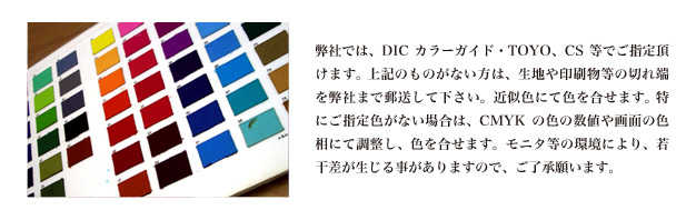 弊社では、DICカラーガイド・TOYO、CS等でご指定頂けます。 上記のものがない方は、生地や印刷物等の切れ端を弊社まで郵送して下さい。近似色にて色を合せます。 特にご指定色がない場合は、CMYKの色の数値や画面の色相にて調整し、色を合せます。モニタ等の環境により、若干差が生じる事がありますので、ご了承願います。